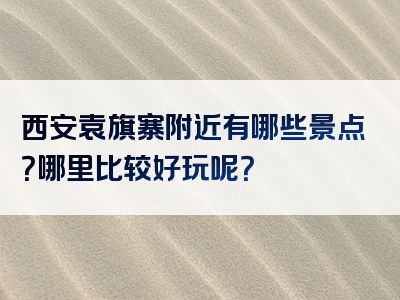 西安袁旗寨附近有哪些景点？哪里比较好玩呢？