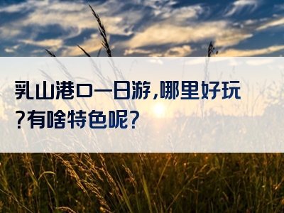 乳山港口一日游，哪里好玩？有啥特色呢？