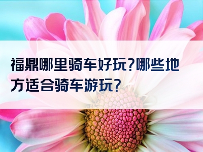 福鼎哪里骑车好玩？哪些地方适合骑车游玩？