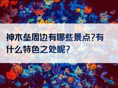 神木垒周边有哪些景点？有什么特色之处呢？