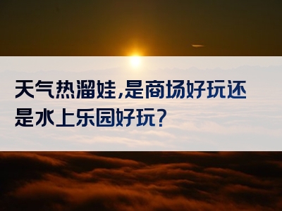 天气热溜娃，是商场好玩还是水上乐园好玩？