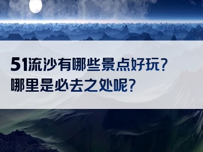 51流沙有哪些景点好玩？哪里是必去之处呢？