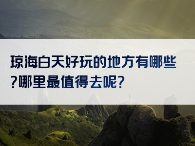 琼海白天好玩的地方有哪些？哪里最值得去呢？