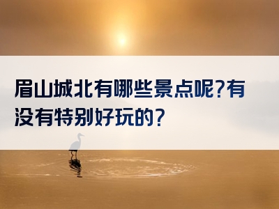 眉山城北有哪些景点呢？有没有特别好玩的？
