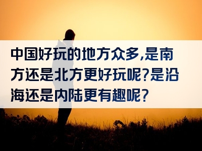 中国好玩的地方众多，是南方还是北方更好玩呢？是沿海还是内陆更有趣呢？