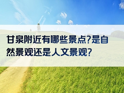 甘泉附近有哪些景点？是自然景观还是人文景观？