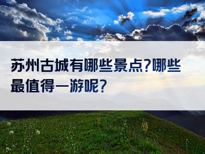 苏州古城有哪些景点？哪些最值得一游呢？