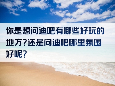 你是想问迪吧有哪些好玩的地方？还是问迪吧哪里氛围好呢？