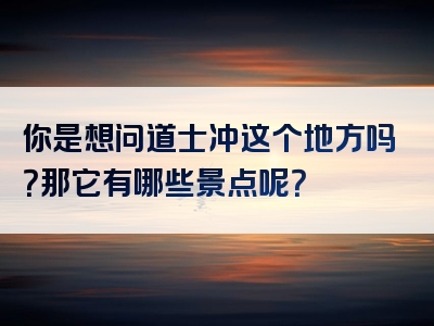 你是想问道士冲这个地方吗？那它有哪些景点呢？