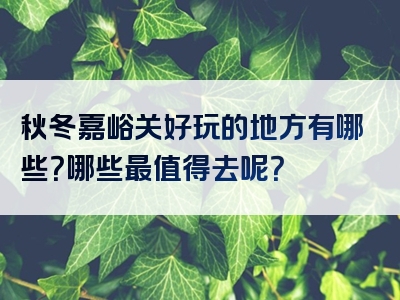 秋冬嘉峪关好玩的地方有哪些？哪些最值得去呢？