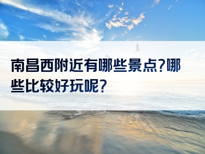 南昌西附近有哪些景点？哪些比较好玩呢？