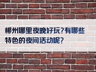 郴州哪里夜晚好玩？有哪些特色的夜间活动呢？