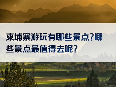 柬埔寨游玩有哪些景点？哪些景点最值得去呢？
