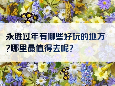 永胜过年有哪些好玩的地方？哪里最值得去呢？
