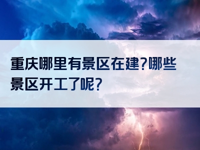 重庆哪里有景区在建？哪些景区开工了呢？