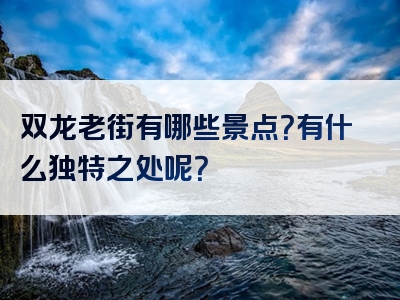 双龙老街有哪些景点？有什么独特之处呢？