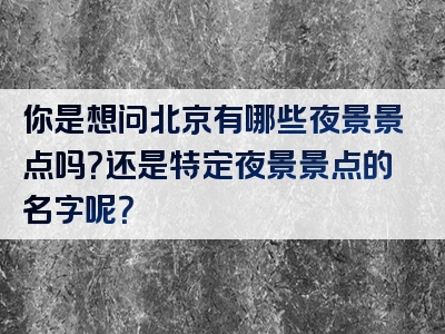 你是想问北京有哪些夜景景点吗？还是特定夜景景点的名字呢？