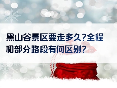 黑山谷景区要走多久？全程和部分路段有何区别？