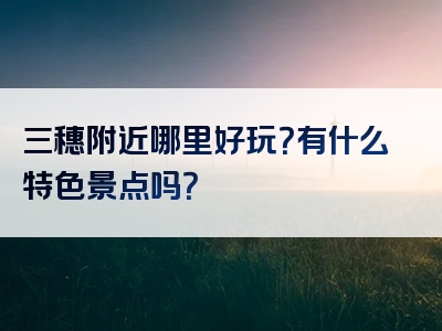 三穗附近哪里好玩？有什么特色景点吗？