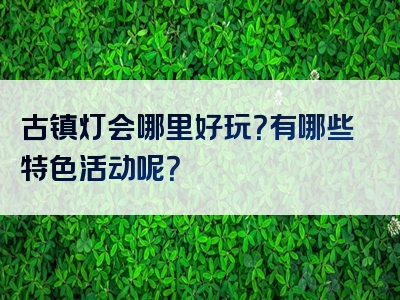 古镇灯会哪里好玩？有哪些特色活动呢？