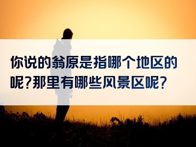 你说的翁原是指哪个地区的呢？那里有哪些风景区呢？