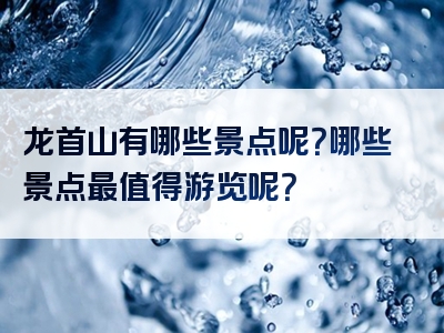 龙首山有哪些景点呢？哪些景点最值得游览呢？