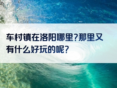 车村镇在洛阳哪里？那里又有什么好玩的呢？