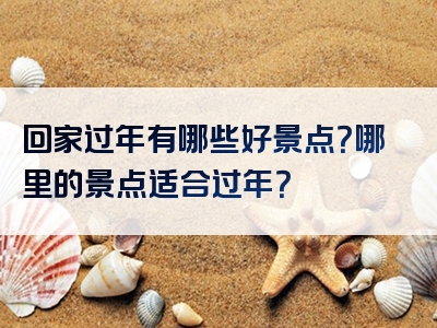 回家过年有哪些好景点？哪里的景点适合过年？