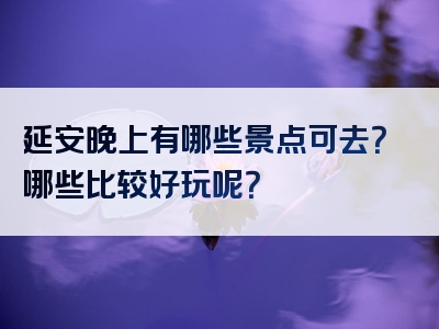 延安晚上有哪些景点可去？哪些比较好玩呢？
