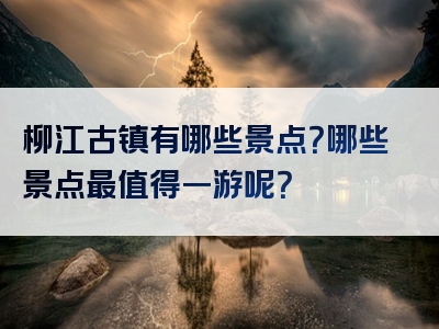 柳江古镇有哪些景点？哪些景点最值得一游呢？