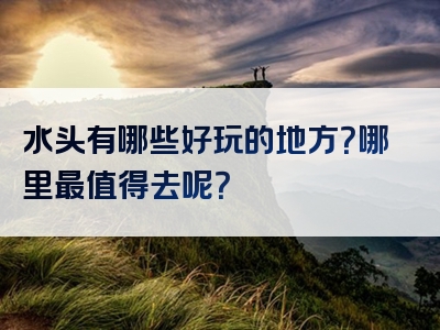 水头有哪些好玩的地方？哪里最值得去呢？