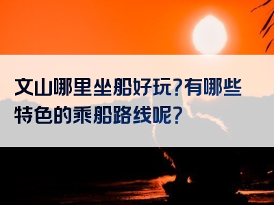 文山哪里坐船好玩？有哪些特色的乘船路线呢？