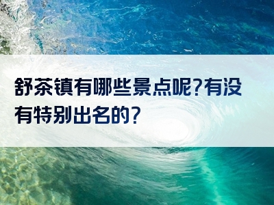 舒茶镇有哪些景点呢？有没有特别出名的？