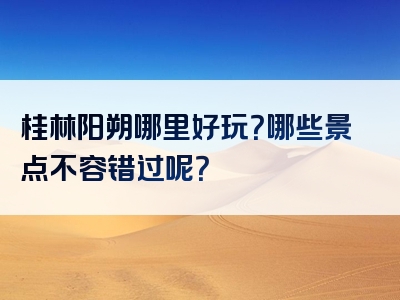 桂林阳朔哪里好玩？哪些景点不容错过呢？
