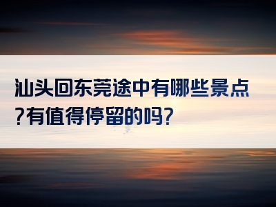 汕头回东莞途中有哪些景点？有值得停留的吗？
