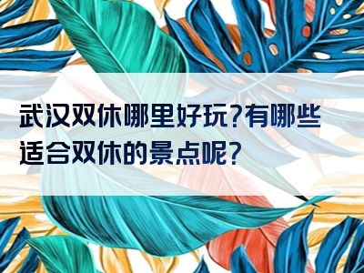 武汉双休哪里好玩？有哪些适合双休的景点呢？