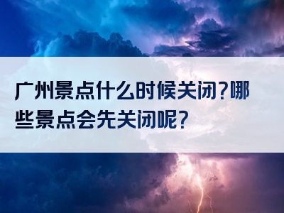 广州景点什么时候关闭？哪些景点会先关闭呢？