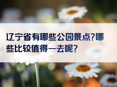 辽宁省有哪些公园景点？哪些比较值得一去呢？