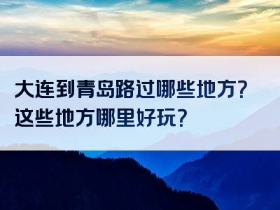 大连到青岛路过哪些地方？这些地方哪里好玩？