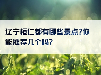 辽宁桓仁都有哪些景点？你能推荐几个吗？