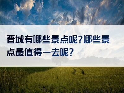 晋城有哪些景点呢？哪些景点最值得一去呢？