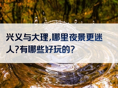 兴义与大理，哪里夜景更迷人？有哪些好玩的？