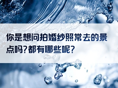 你是想问拍婚纱照常去的景点吗？都有哪些呢？