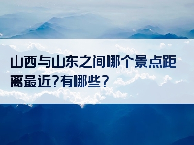 山西与山东之间哪个景点距离最近？有哪些？