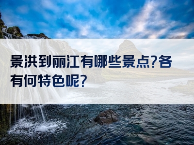 景洪到丽江有哪些景点？各有何特色呢？