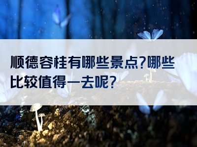 顺德容桂有哪些景点？哪些比较值得一去呢？