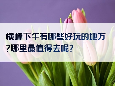 横峰下午有哪些好玩的地方？哪里最值得去呢？