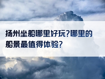 扬州坐船哪里好玩？哪里的船景最值得体验？