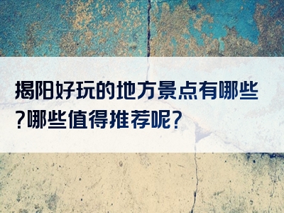 揭阳好玩的地方景点有哪些？哪些值得推荐呢？