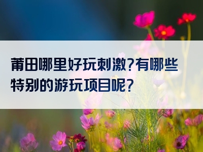 莆田哪里好玩刺激？有哪些特别的游玩项目呢？